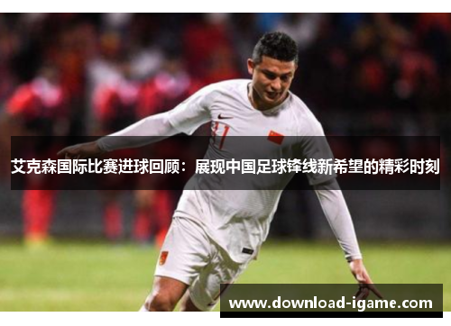 艾克森国际比赛进球回顾:展现中国足球锋线新希望的精彩时刻 艾克森国际比赛进球回顾:展现中国足球锋线新希望的精彩时刻