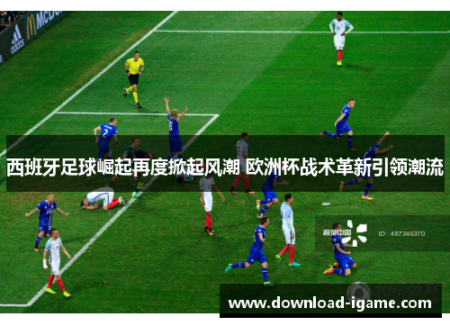 西班牙足球崛起再度掀起风潮 欧洲杯战术革新引领潮流 西班牙足球崛起再度掀起风潮 欧洲杯战术革新引领潮流