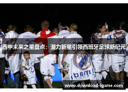 西甲未来之星盘点:潜力新星引领西班牙足球新纪元 西甲未来之星盘点:潜力新星引领西班牙足球新纪元