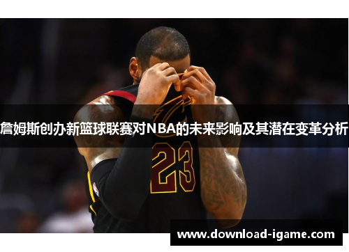 詹姆斯创办新篮球联赛对NBA的未来影响及其潜在变革分析