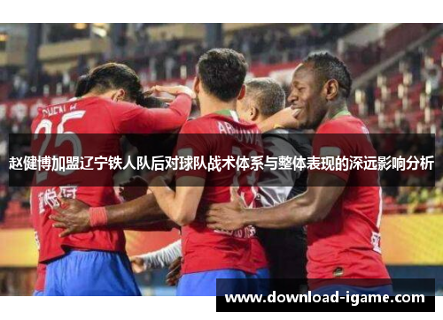 赵健博加盟辽宁铁人队后对球队战术体系与整体表现的深远影响分析 赵健博加盟辽宁铁人队后对球队战术体系与整体表现的深远影响分析