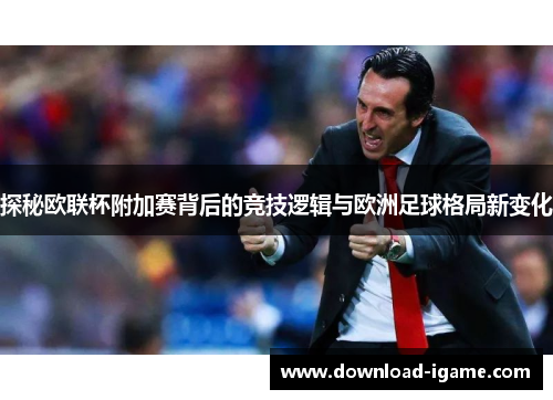探秘欧联杯附加赛背后的竞技逻辑与欧洲足球格局新变化 探秘欧联杯附加赛背后的竞技逻辑与欧洲足球格局新变化