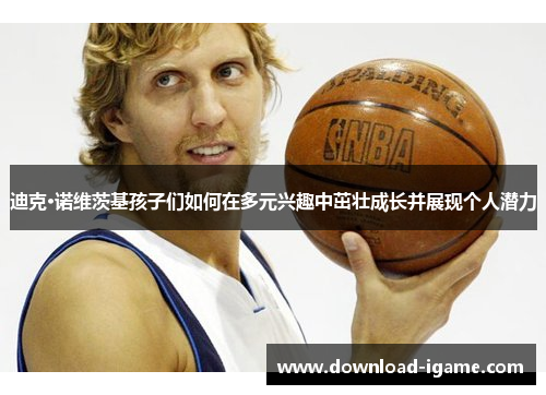 迪克·诺维茨基孩子们如何在多元兴趣中茁壮成长并展现个人潜力