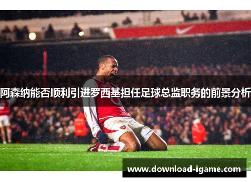 阿森纳能否顺利引进罗西基担任足球总监职务的前景分析 阿森纳能否顺利引进罗西基担任足球总监职务的前景分析