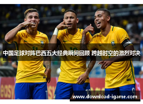 中国足球对阵巴西五大经典瞬间回顾 跨越时空的激烈对决 中国足球对阵巴西五大经典瞬间回顾 跨越时空的激烈对决