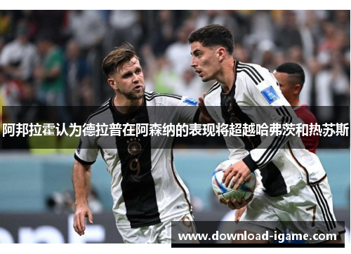 阿邦拉霍认为德拉普在阿森纳的表现将超越哈弗茨和热苏斯 阿邦拉霍认为德拉普在阿森纳的表现将超越哈弗茨和热苏斯