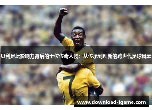 贝利足坛影响力背后的十位传奇人物：从传承到创新的跨世代足球风云