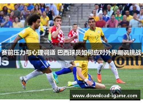 赛前压力与心理调适 巴西球员如何应对外界嘲讽挑战