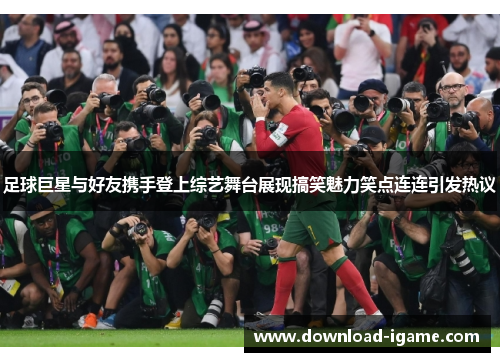 足球巨星与好友携手登上综艺舞台展现搞笑魅力笑点连连引发热议