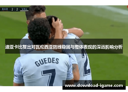 迪亚卡比复出对瓦伦西亚防线稳固与整体表现的深远影响分析