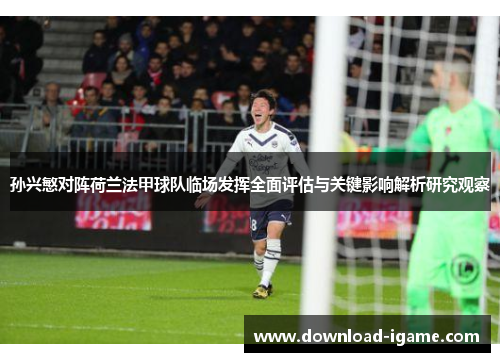 孙兴慜对阵荷兰法甲球队临场发挥全面评估与关键影响解析研究观察