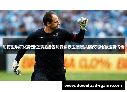 加布里埃尔化身定位球终结者阿森纳铁卫屡屡头槌改写比赛走势传奇 加布里埃尔化身定位球终结者阿森纳铁卫屡屡头槌改写比赛走势传奇