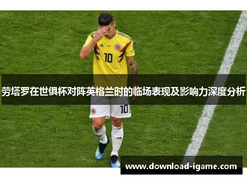 劳塔罗在世俱杯对阵英格兰时的临场表现及影响力深度分析 劳塔罗在世俱杯对阵英格兰时的临场表现及影响力深度分析