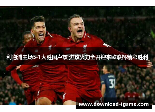 利物浦主场5-1大胜图卢兹 进攻火力全开迎来欧联杯精彩胜利 利物浦主场5-1大胜图卢兹 进攻火力全开迎来欧联杯精彩胜利