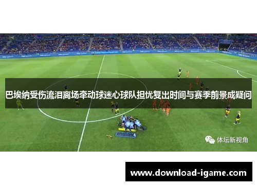 巴埃纳受伤流泪离场牵动球迷心球队担忧复出时间与赛季前景成疑问 巴埃纳受伤流泪离场牵动球迷心球队担忧复出时间与赛季前景成疑问