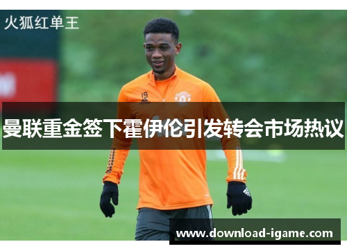 曼联重金签下霍伊伦引发转会市场热议 曼联重金签下霍伊伦引发转会市场热议