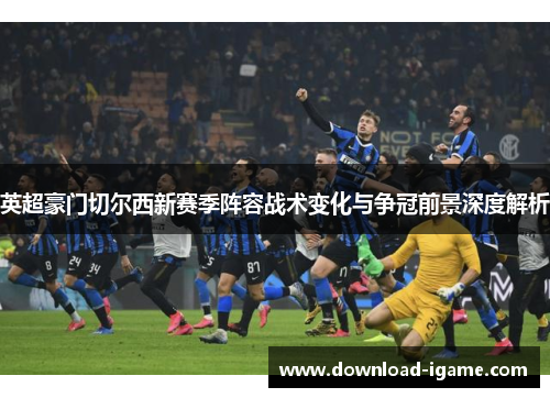 英超豪门切尔西新赛季阵容战术变化与争冠前景深度解析 英超豪门切尔西新赛季阵容战术变化与争冠前景深度解析