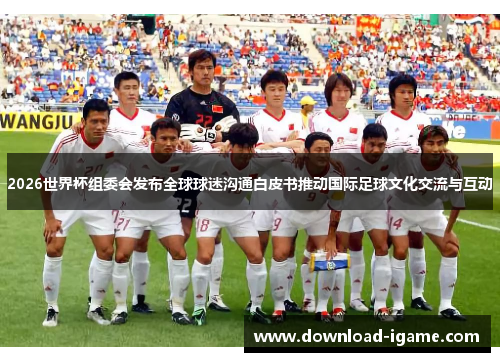 2026世界杯组委会发布全球球迷沟通白皮书推动国际足球文化交流与互动