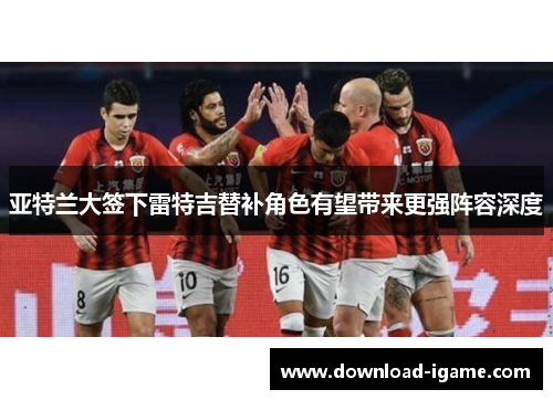 亚特兰大签下雷特吉替补角色有望带来更强阵容深度