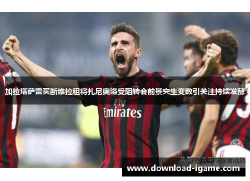 加拉塔萨雷买断维拉租将扎尼奥洛受阻转会前景突生变数引关注持续发酵