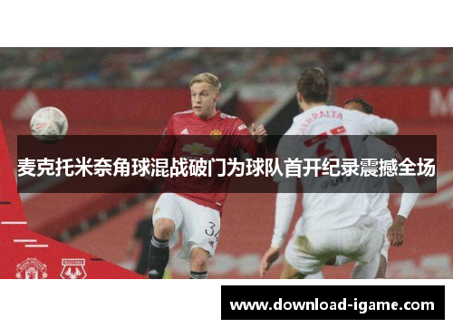 麦克托米奈角球混战破门为球队首开纪录震撼全场 麦克托米奈角球混战破门为球队首开纪录震撼全场
